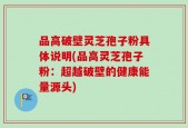 品高破壁灵芝孢子粉具体说明(品高灵芝孢子粉：超越破壁的健康能量源头)