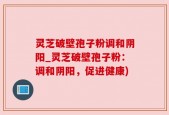 灵芝破壁孢子粉调和阴阳_灵芝破壁孢子粉：调和阴阳，促进健康)
