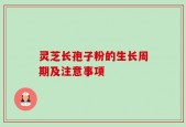 灵芝长孢子粉的生长周期及注意事项