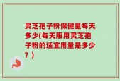 灵芝孢子粉保健量每天多少(每天服用灵芝孢子粉的适宜用量是多少？)