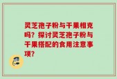 灵芝孢子粉与干果相克吗？探讨灵芝孢子粉与干果搭配的食用注意事项？