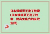 日本横纲灵芝孢子胶囊(日本横纲灵芝孢子胶囊：提高免疫力的有效选择)