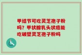 甲结节可吃灵芝孢子粉吗？甲状腺乳头状癌能吃破壁灵芝孢子粉吗