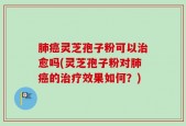 肺癌灵芝孢子粉可以治愈吗(灵芝孢子粉对肺癌的治疗效果如何？)