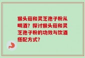 猴头菇和灵芝孢子粉从喝酒？探讨猴头菇和灵芝孢子粉的功效与饮酒搭配方式？
