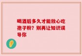喝酒后多久才能放心吃孢子粉？别再让知识误导你