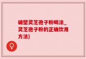 破壁灵芝孢子粉喝法_灵芝孢子粉的正确饮用方法)