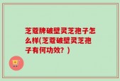 芝蔻牌破壁灵芝孢子怎么样(芝蔻破壁灵芝孢子有何功效？)