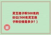 灵芝孢子粉500克的价位(500克灵芝孢子粉价格是多少？)