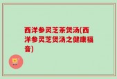 西洋参灵芝茶煲汤(西洋参灵芝煲汤之健康福音)