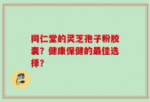 同仁堂的灵芝孢子粉胶囊？健康保健的最佳选择？