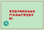 灵芝孢子粉的长白山生产(长白山产灵芝孢子粉)