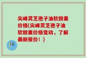 尖峰灵芝孢子油软胶囊价格(尖峰灵芝孢子油软胶囊价格变动，了解最新报价！)