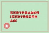 灵芝孢子粉是止血的吗(灵芝孢子粉能否用来止血？