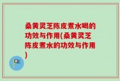 桑黄灵芝陈皮煮水喝的功效与作用(桑黄灵芝陈皮煮水的功效与作用)