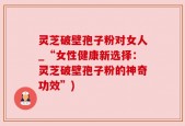 灵芝破壁孢子粉对女人_“女性健康新选择：灵芝破壁孢子粉的神奇功效”)