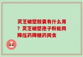 灵芝破壁胶囊有什么用？灵芝破壁孢子粉能同降压药降糖药同食