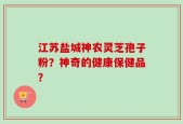 江苏盐城神农灵芝孢子粉？神奇的健康保健品？