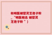 和明医破壁灵芝孢子粉_“明医精选 破壁灵芝孢子粉 ”)