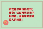 灵芝孢子粉抹脸功效(神奇！试试用灵芝孢子粉抹脸，竟能带来这些惊人的效果！
