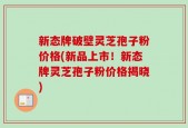 新态牌破壁灵芝孢子粉价格(新品上市！新态牌灵芝孢子粉价格揭晓)