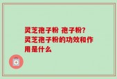 灵芝孢子粉 孢子粉？灵芝孢子粉的功效和作用是什么