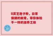 ll灵芝孢子粉，日常保健的新宠，带你体验不一样的滋养之旅