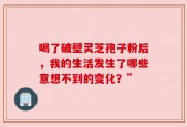 喝了破壁灵芝孢子粉后，我的生活发生了哪些意想不到的变化？”