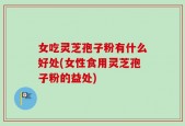女吃灵芝孢子粉有什么好处(女性食用灵芝孢子粉的益处)