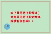 吃了灵芝孢子粉尿多(食用灵芝孢子粉对尿多症状有何影响？)