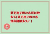 灵芝孢子粉冷冻可以放多久(灵芝孢子粉冷冻保存期限多久？)