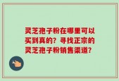 灵芝孢子粉在哪里可以买到真的？寻找正宗的灵芝孢子粉销售渠道？