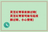 灵芝红枣茶皮肤过敏(灵芝红枣茶可能引起皮肤过敏，小心使用)