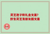 灵芝孢子粉礼盒文案？野生灵芝发朋友圈文案