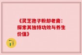 《灵芝孢子粉却老斋：探索其独特功效与养生价值》