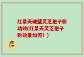红景天破壁灵芝孢子粉功效(红景天灵芝孢子粉效果如何？)