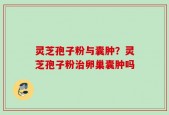 灵芝孢子粉与囊肿？灵芝孢子粉治卵巢囊肿吗