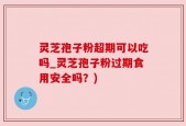 灵芝孢子粉超期可以吃吗_灵芝孢子粉过期食用安全吗？)