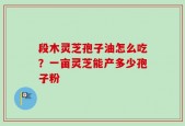 段木灵芝孢子油怎么吃？一亩灵芝能产多少孢子粉