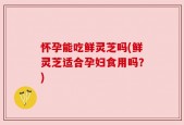 怀孕能吃鲜灵芝吗(鲜灵芝适合孕妇食用吗？)