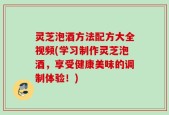 灵芝泡酒方法配方大全视频(学习制作灵芝泡酒，享受健康美味的调制体验！)