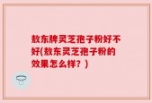 敖东牌灵芝孢子粉好不好(敖东灵芝孢子粉的效果怎么样？)