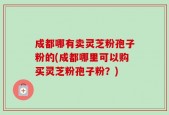 成都哪有卖灵芝粉孢子粉的(成都哪里可以购买灵芝粉孢子粉？)