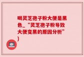 喝灵芝孢子粉大便是黑色_“灵芝孢子粉导致大便变黑的原因分析”)