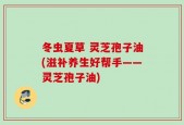 冬虫夏草 灵芝孢子油(滋补养生好帮手——灵芝孢子油)