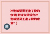 冲泡破壁灵芝孢子粉的水温(怎样选择适合冲泡破壁灵芝孢子粉的水温？)
