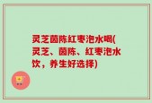 灵芝茵陈红枣泡水喝(灵芝、茵陈、红枣泡水饮，养生好选择)