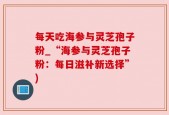 每天吃海参与灵芝孢子粉_“海参与灵芝孢子粉：每日滋补新选择”)