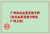 广州白云山灵芝孢子粉(白云山灵芝孢子粉在广州上市)