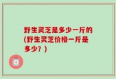 野生灵芝是多少一斤的(野生灵芝价格一斤是多少？)